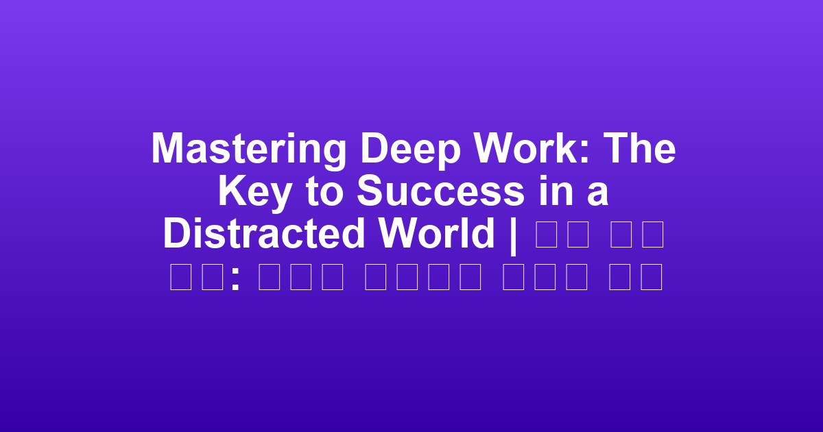 Mastering Deep Work: The Key to Success in a Distracted World | 깊은 작업 숙달: 산만한 세계에서 성공의 열쇠